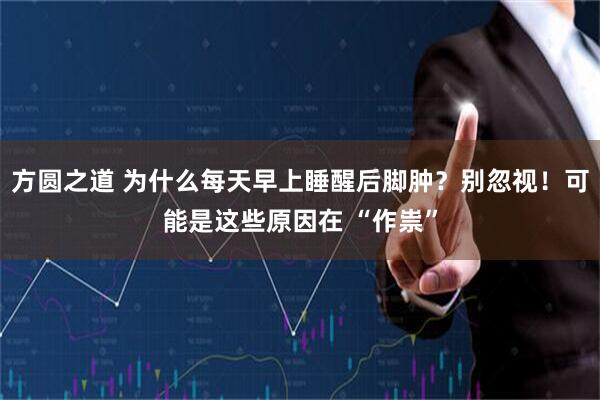 方圆之道 为什么每天早上睡醒后脚肿？别忽视！可能是这些原因在 “作祟”