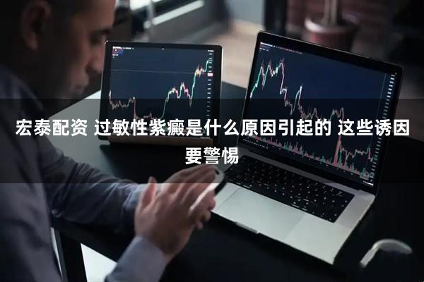 宏泰配资 过敏性紫癜是什么原因引起的 这些诱因要警惕