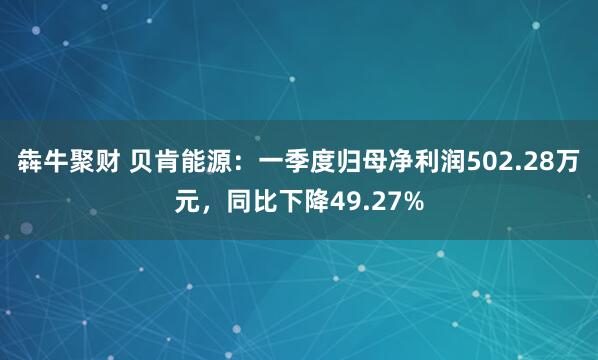 犇牛聚财 贝肯能源：一季度归母净利润502.28万元，同比下降49.27%