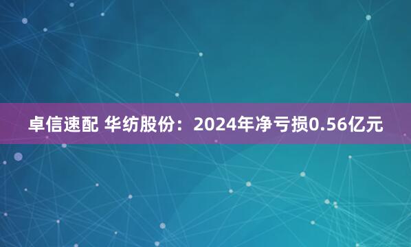 卓信速配 华纺股份：2024年净亏损0.56亿元