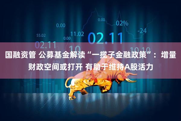 国融资管 公募基金解读“一揽子金融政策”：增量财政空间或打开 有助于维持A股活力