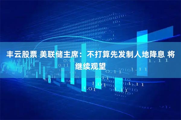 丰云股票 美联储主席：不打算先发制人地降息 将继续观望