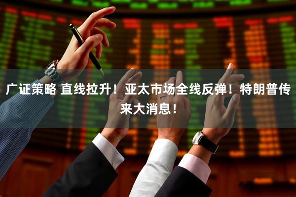 广证策略 直线拉升！亚太市场全线反弹！特朗普传来大消息！