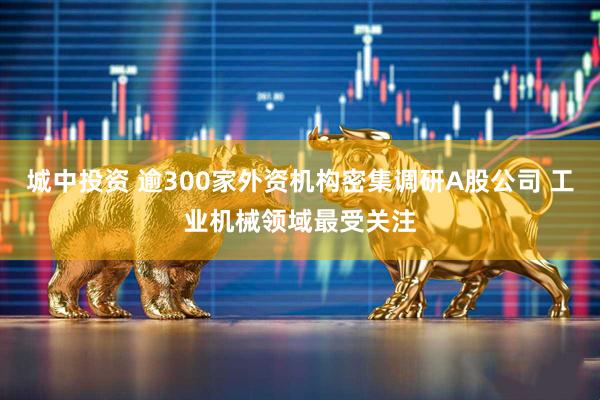 城中投资 逾300家外资机构密集调研A股公司 工业机械领域最受关注