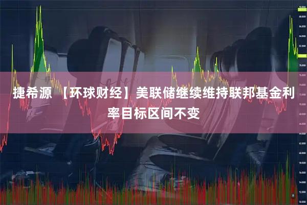 捷希源 【环球财经】美联储继续维持联邦基金利率目标区间不变