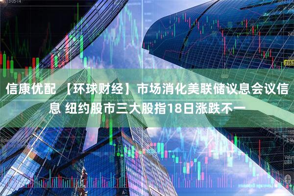 信康优配 【环球财经】市场消化美联储议息会议信息 纽约股市三大股指18日涨跌不一