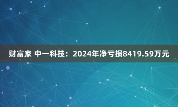 财富家 中一科技：2024年净亏损8419.59万元