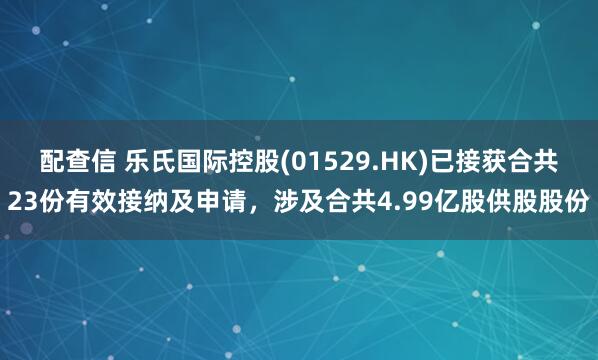 配查信 乐氏国际控股(01529.HK)已接获合共23份有效接纳及申请，涉及合共4.99亿股供股股份