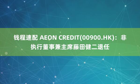 钱程速配 AEON CREDIT(00900.HK)：非执行董事兼主席藤田健二退任