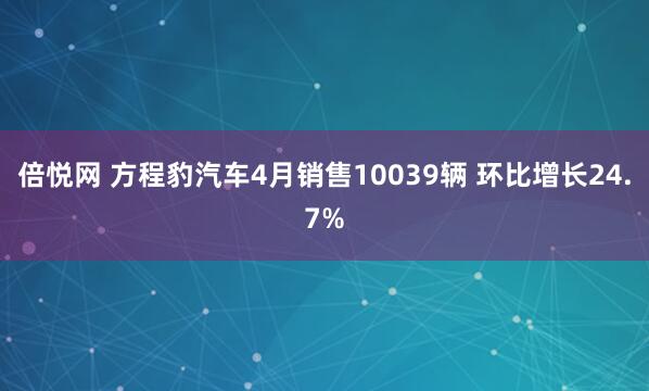 倍悦网 方程豹汽车4月销售10039辆 环比增长24.7%