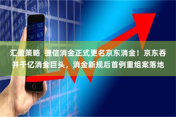 汇盈策略  捷信消金正式更名京东消金！京东吞并千亿消金巨头，消金新规后首例重组案落地