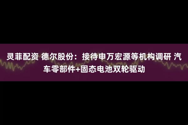 灵菲配资 德尔股份：接待申万宏源等机构调研 汽车零部件+固态电池双轮驱动