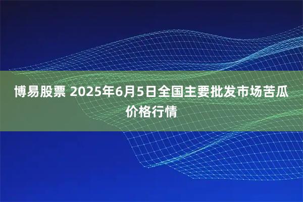 博易股票 2025年6月5日全国主要批发市场苦瓜价格行情