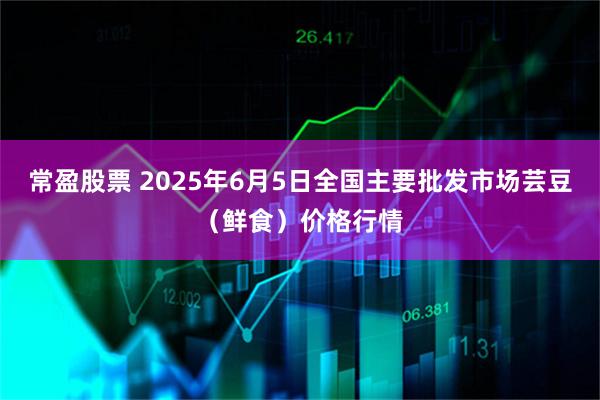 常盈股票 2025年6月5日全国主要批发市场芸豆（鲜食）价格行情