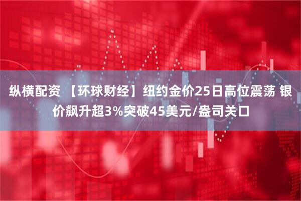 纵横配资 【环球财经】纽约金价25日高位震荡 银价飙升超3%突破45美元/盎司关口