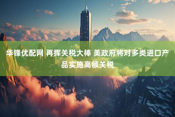 华锋优配网 再挥关税大棒 美政府将对多类进口产品实施高额关税