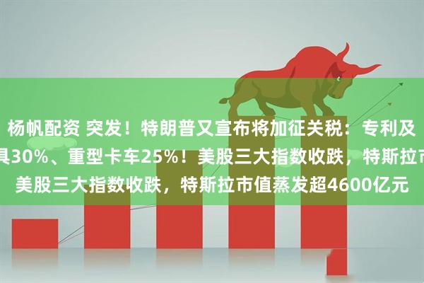 杨帆配资 突发！特朗普又宣布将加征关税：专利及品牌药品100%、家具30%、重型卡车25%！美股三大指数收跌，特斯拉市值蒸发超4600亿元
