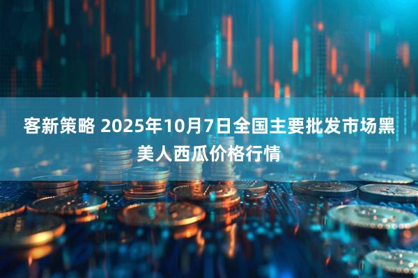 客新策略 2025年10月7日全国主要批发市场黑美人西瓜价格行情
