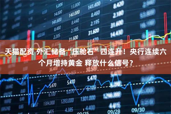天猫配资 外汇储备“压舱石”四连升！央行连续六个月增持黄金 释放什么信号？