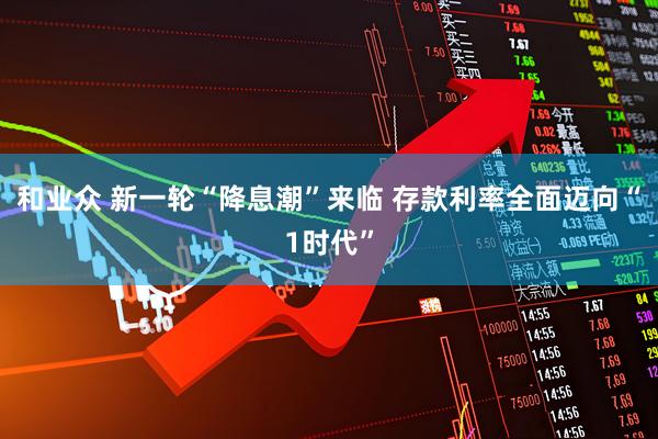和业众 新一轮“降息潮”来临 存款利率全面迈向“1时代”
