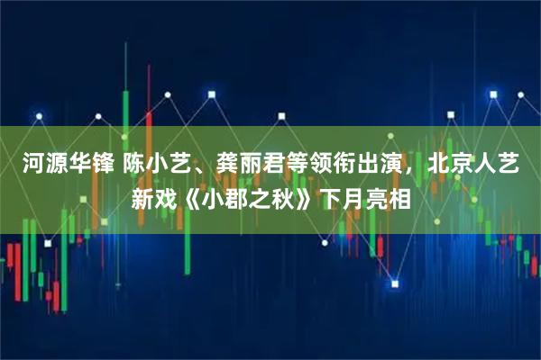 河源华锋 陈小艺、龚丽君等领衔出演,北京人艺新戏《小郡之秋》下月亮相