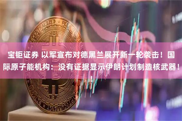 宝钜证券 以军宣布对德黑兰展开新一轮袭击！国际原子能机构：没有证据显示伊朗计划制造核武器！