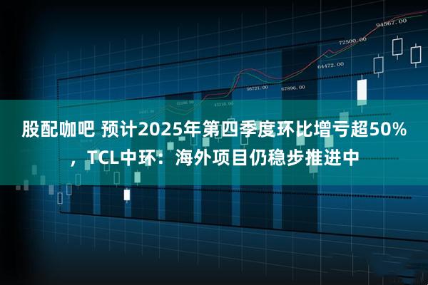 股配咖吧 预计2025年第四季度环比增亏超50%,TCL中环:海外项目仍稳步推进中