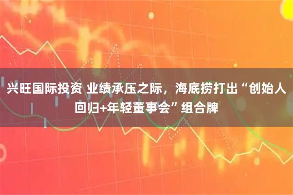 兴旺国际投资 业绩承压之际，海底捞打出“创始人回归+年轻董事会”组合牌