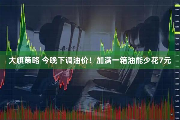 大旗策略 今晚下调油价!加满一箱油能少花7元