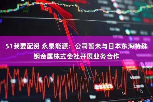 51我要配资 永泰能源：公司暂未与日本东海特殊钢金属株式会社开展业务合作