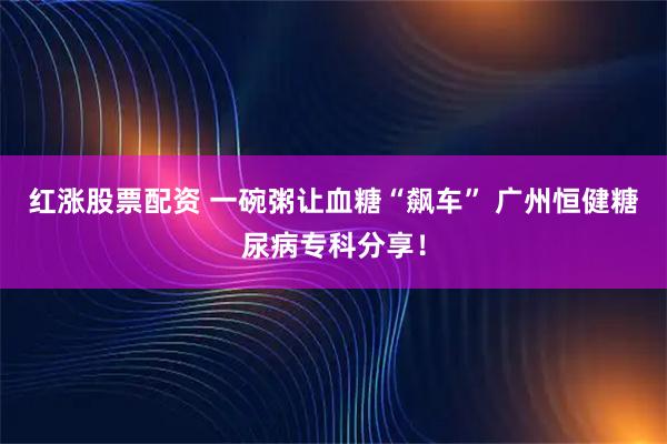 红涨股票配资 一碗粥让血糖“飙车” 广州恒健糖尿病专科分享！