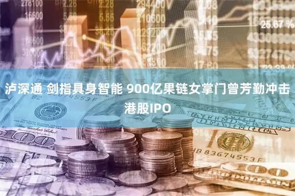 泸深通 剑指具身智能 900亿果链女掌门曾芳勤冲击港股IPO