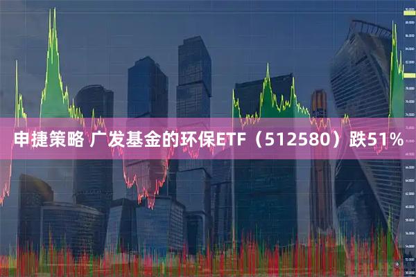 申捷策略 广发基金的环保ETF（512580）跌51%