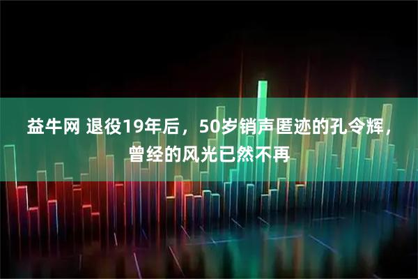 益牛网 退役19年后，50岁销声匿迹的孔令辉，曾经的风光已然不再