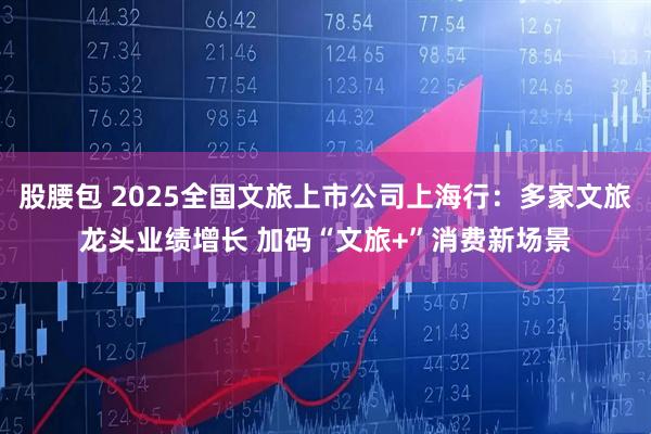 股腰包 2025全国文旅上市公司上海行:多家文旅龙头业绩增长 加码“文旅+”消费新场景