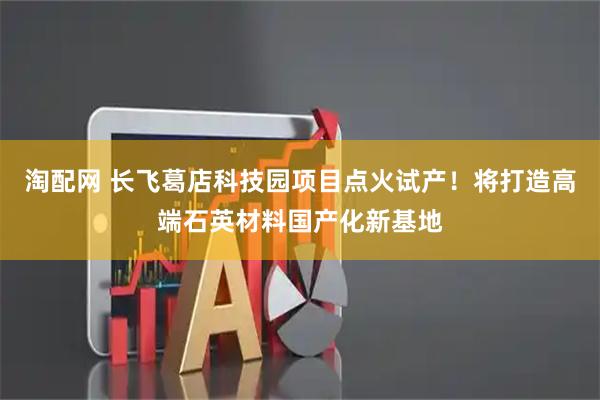 淘配网 长飞葛店科技园项目点火试产！将打造高端石英材料国产化新基地
