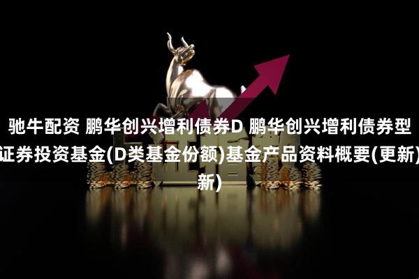 驰牛配资 鹏华创兴增利债券D 鹏华创兴增利债券型证券投资基金(D类基金份额)基金产品资料概要(更新)