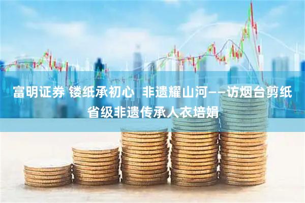 富明证券 镂纸承初心  非遗耀山河——访烟台剪纸省级非遗传承人衣培娟