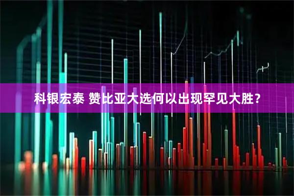 科银宏泰 赞比亚大选何以出现罕见大胜？
