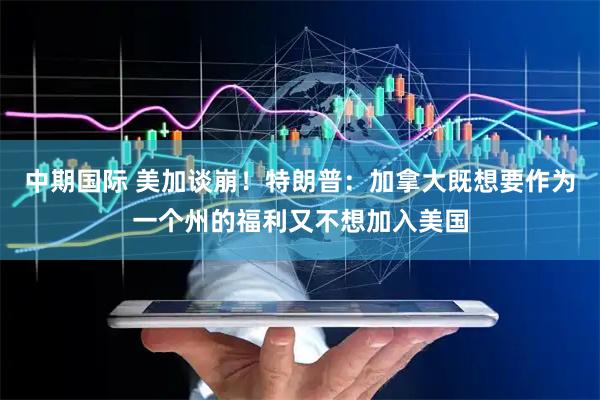 中期国际 美加谈崩！特朗普：加拿大既想要作为一个州的福利又不想加入美国
